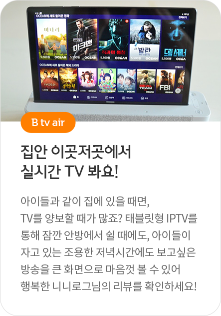 B tv air - 집안 이곳저곳에서 실시간 TV 봐요! 아이들과 같이 집에 있을 때면, TV를 양보할 때가 많죠? 태블릿형 IPTV를 통해 잠깐 안방에서 쉴 때에도, 아이들이 자고 있는 조용한 저녁시간에도 보고싶은 방송을 큰 화면으로 마음껏 볼 수 있어 행복한 니니로그님의 리뷰를 확인하세요!
