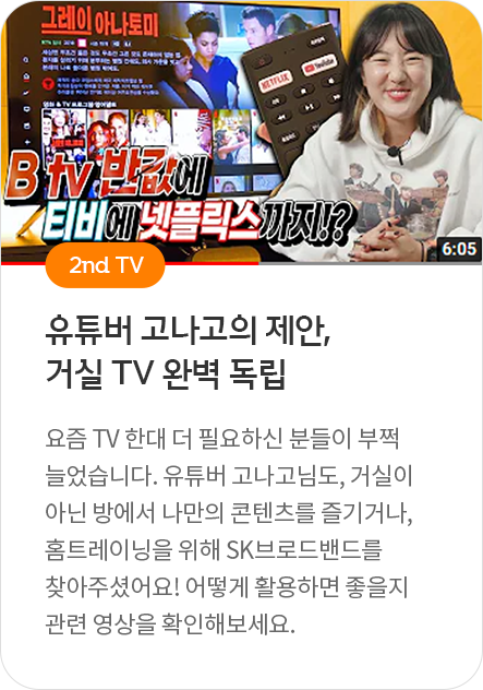 2nd TV - 유튜버 고나고의 제안, 거실 TV 완벽 독립 : 요즘 TV 한대 더 필요하신 분들이 부쩍 늘었습니다. 유튜버 고나고님도, 거실이 아닌ㅣ방에서 나만의 콘텐츠를 즐기거나, 홈트레이닝을 위해 SK브로드밴드를 찾아주셨어요! 어떻게 활용하면 좋을지 관련 영상을 확인해보세요.